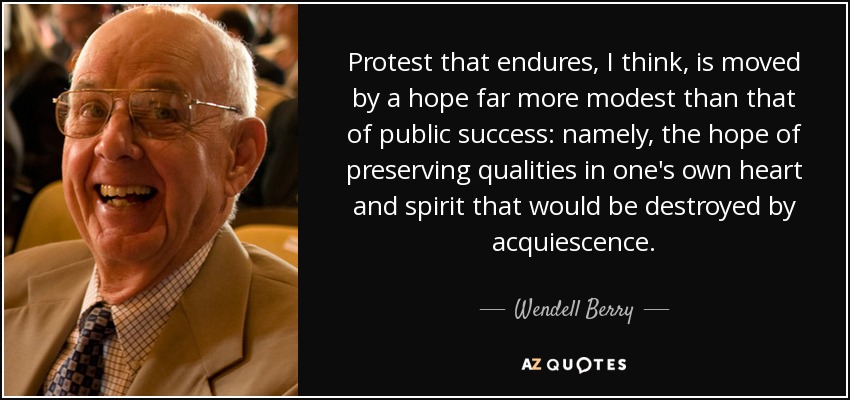 Protest that endures, I think, is moved by a hope far more modest than that of public success: namely, the hope of preserving qualities in one's own heart and spirit that would be destroyed by acquiescence. - Wendell Berry