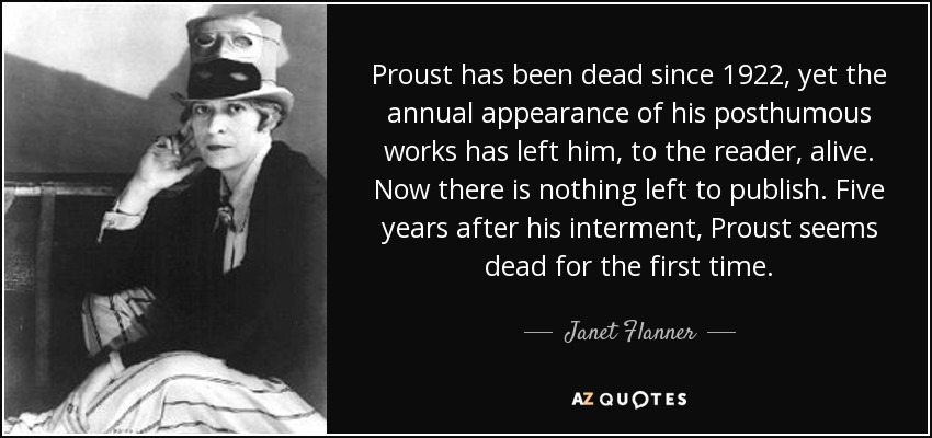 Proust has been dead since 1922, yet the annual appearance of his posthumous works has left him, to the reader, alive. Now there is nothing left to publish. Five years after his interment, Proust seems dead for the first time. - Janet Flanner
