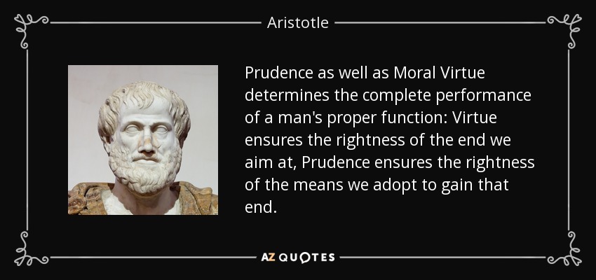 Prudence as well as Moral Virtue determines the complete performance of a man's proper function: Virtue ensures the rightness of the end we aim at, Prudence ensures the rightness of the means we adopt to gain that end. - Aristotle