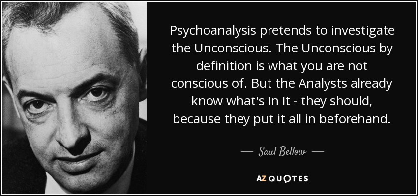 Psychoanalysis pretends to investigate the Unconscious. The Unconscious by definition is what you are not conscious of. But the Analysts already know what's in it - they should, because they put it all in beforehand. - Saul Bellow