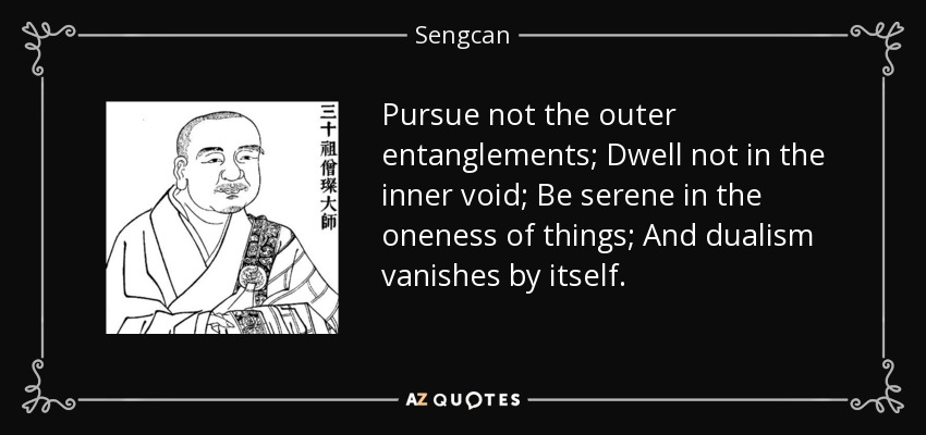 Pursue not the outer entanglements; Dwell not in the inner void; Be serene in the oneness of things; And dualism vanishes by itself. - Sengcan