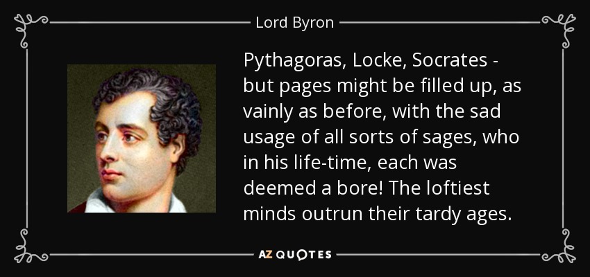 Pythagoras, Locke, Socrates - but pages might be filled up, as vainly as before, with the sad usage of all sorts of sages, who in his life-time, each was deemed a bore! The loftiest minds outrun their tardy ages. - Lord Byron