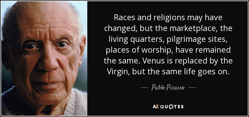 Races and religions may have changed, but the marketplace, the living quarters, pilgrimage sites, places of worship, have remained the same. Venus is replaced by the Virgin, but the same life goes on. - Pablo Picasso