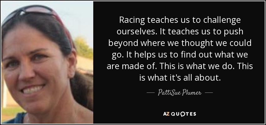 Racing teaches us to challenge ourselves. It teaches us to push beyond where we thought we could go. It helps us to find out what we are made of. This is what we do. This is what it's all about. - PattiSue Plumer