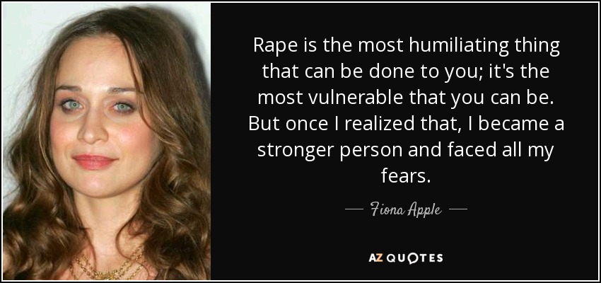 Rape is the most humiliating thing that can be done to you; it's the most vulnerable that you can be. But once I realized that, I became a stronger person and faced all my fears. - Fiona Apple