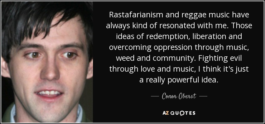 Rastafarianism and reggae music have always kind of resonated with me. Those ideas of redemption, liberation and overcoming oppression through music, weed and community. Fighting evil through love and music, I think it's just a really powerful idea. - Conor Oberst