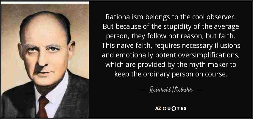 Rationalism belongs to the cool observer. But because of the stupidity of the average person, they follow not reason, but faith. This naïve faith, requires necessary illusions and emotionally potent oversimplifications, which are provided by the myth maker to keep the ordinary person on course. - Reinhold Niebuhr