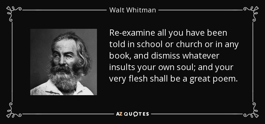 Re-examine all you have been told in school or church or in any book, and dismiss whatever insults your own soul; and your very flesh shall be a great poem. - Walt Whitman