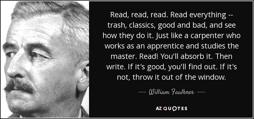 Read, read, read. Read everything -- trash, classics, good and bad, and see how they do it. Just like a carpenter who works as an apprentice and studies the master. Read! You'll absorb it. Then write. If it's good, you'll find out. If it's not, throw it out of the window. - William Faulkner