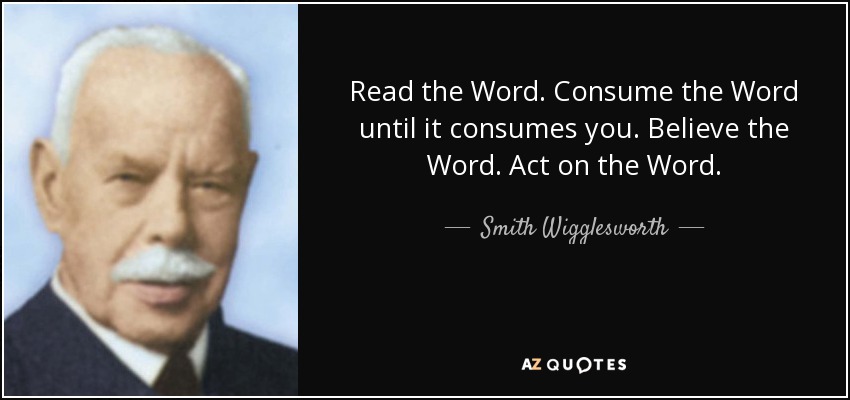 Read the Word. Consume the Word until it consumes you. Believe the Word. Act on the Word. - Smith Wigglesworth