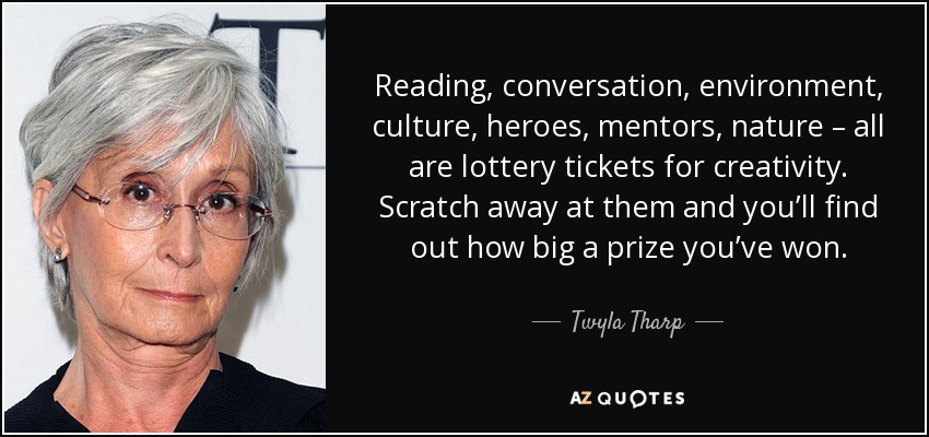 Reading, conversation, environment, culture, heroes, mentors, nature – all are lottery tickets for creativity. Scratch away at them and you’ll find out how big a prize you’ve won. - Twyla Tharp