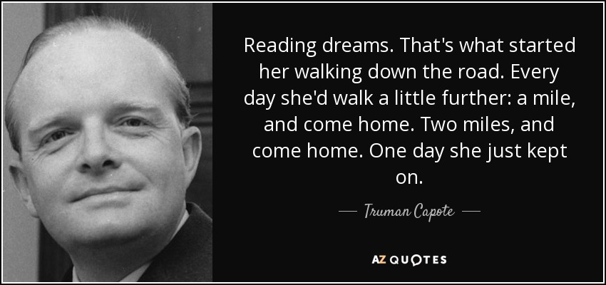 Reading dreams. That's what started her walking down the road. Every day she'd walk a little further: a mile, and come home. Two miles, and come home. One day she just kept on. - Truman Capote