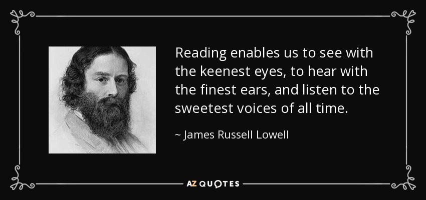Reading enables us to see with the keenest eyes, to hear with the finest ears, and listen to the sweetest voices of all time. - James Russell Lowell