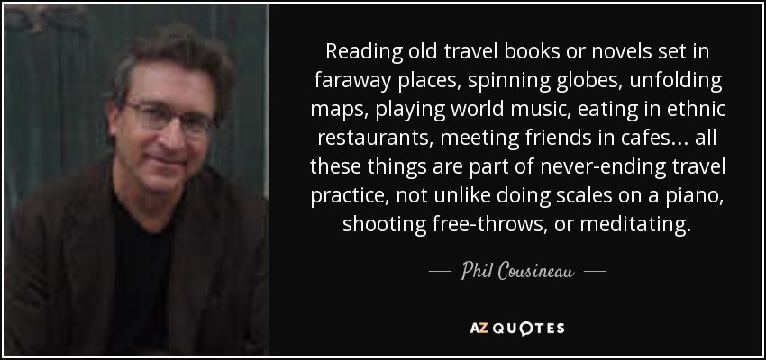 Reading old travel books or novels set in faraway places, spinning globes, unfolding maps, playing world music, eating in ethnic restaurants, meeting friends in cafes . . . all these things are part of never-ending travel practice, not unlike doing scales on a piano, shooting free-throws, or meditating. - Phil Cousineau