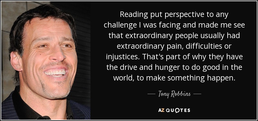La lectura ponía en perspectiva cualquier reto al que me enfrentara y me hacía ver que las personas extraordinarias suelen tener dolores, dificultades o injusticias extraordinarias. En parte por eso tienen el impulso y el hambre de hacer el bien en el mundo, de hacer que algo suceda. - Tony Robbins