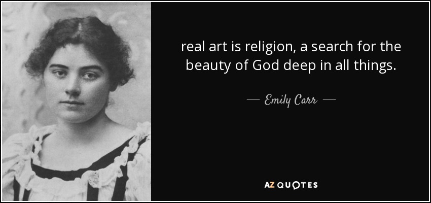 real art is religion, a search for the beauty of God deep in all things. - Emily Carr