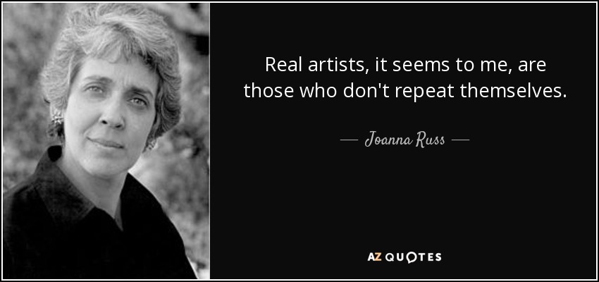 Real artists, it seems to me, are those who don't repeat themselves. - Joanna Russ