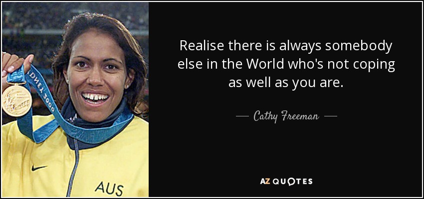 Realise there is always somebody else in the World who's not coping as well as you are. - Cathy Freeman