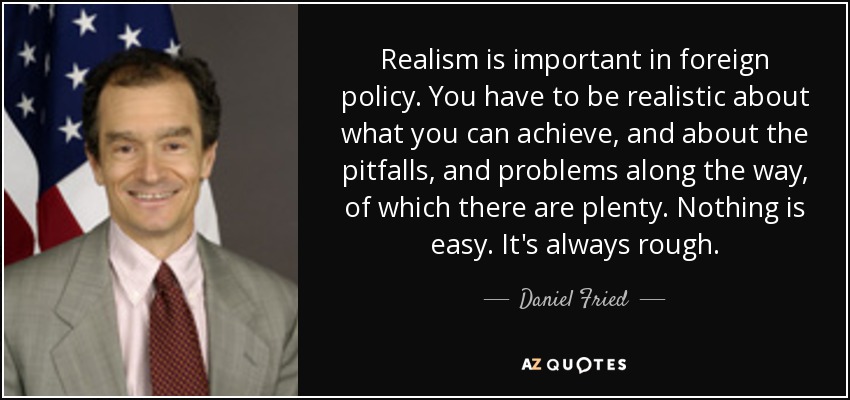Realism is important in foreign policy. You have to be realistic about what you can achieve, and about the pitfalls, and problems along the way, of which there are plenty. Nothing is easy. It's always rough. - Daniel Fried