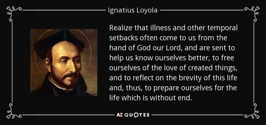 Realize that illness and other temporal setbacks often come to us from the hand of God our Lord, and are sent to help us know ourselves better, to free ourselves of the love of created things, and to reflect on the brevity of this life and, thus, to prepare ourselves for the life which is without end. - Ignatius of Loyola