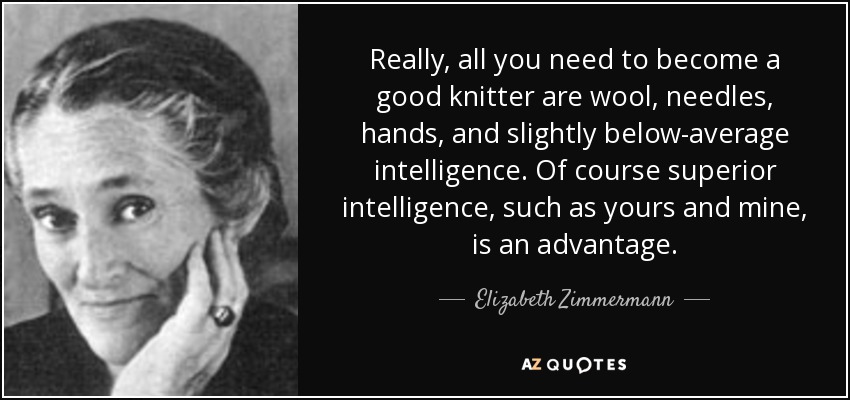 Really, all you need to become a good knitter are wool, needles, hands, and slightly below-average intelligence. Of course superior intelligence, such as yours and mine, is an advantage. - Elizabeth Zimmermann