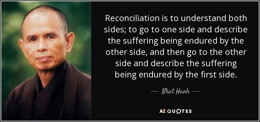 Reconciliation is to understand both sides; to go to one side and describe the suffering being endured by the other side, and then go to the other side and describe the suffering being endured by the first side. - Nhat Hanh