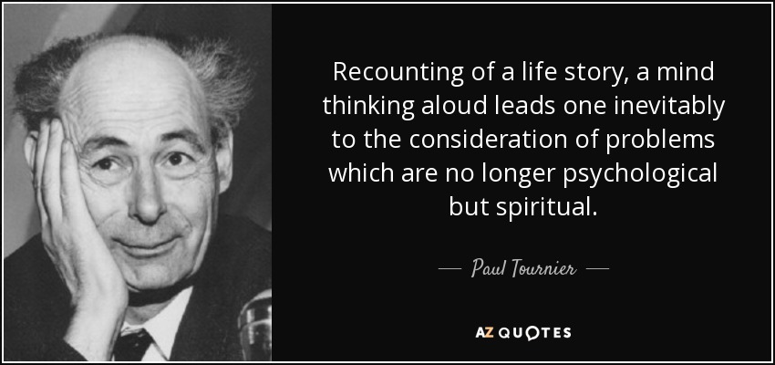 Recounting of a life story, a mind thinking aloud leads one inevitably to the consideration of problems which are no longer psychological but spiritual. - Paul Tournier