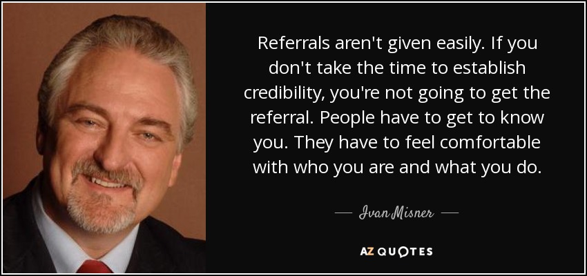 Referrals aren't given easily. If you don't take the time to establish credibility, you're not going to get the referral. People have to get to know you. They have to feel comfortable with who you are and what you do. - Ivan Misner