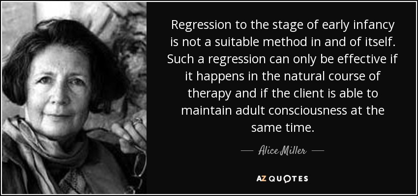 Regression to the stage of early infancy is not a suitable method in and of itself. Such a regression can only be effective if it happens in the natural course of therapy and if the client is able to maintain adult consciousness at the same time. - Alice Miller