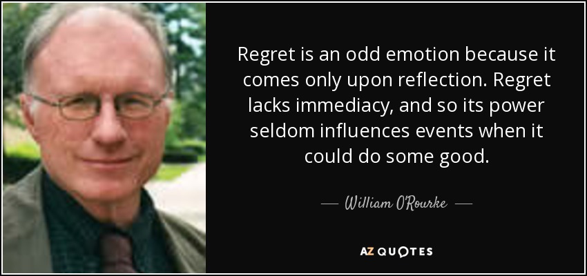 Regret is an odd emotion because it comes only upon reflection. Regret lacks immediacy, and so its power seldom influences events when it could do some good. - William O'Rourke