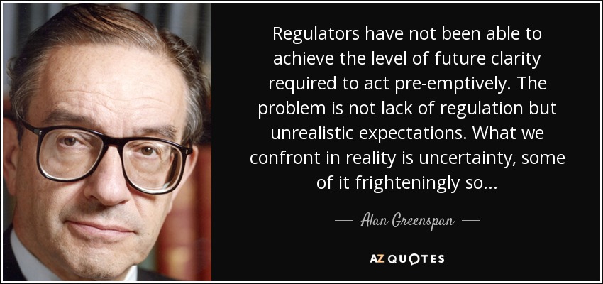 Regulators have not been able to achieve the level of future clarity required to act pre-emptively. The problem is not lack of regulation but unrealistic expectations. What we confront in reality is uncertainty, some of it frighteningly so... - Alan Greenspan