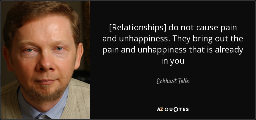[Relationships] do not cause pain and unhappiness. They bring out the pain and unhappiness that is already in you - Eckhart Tolle