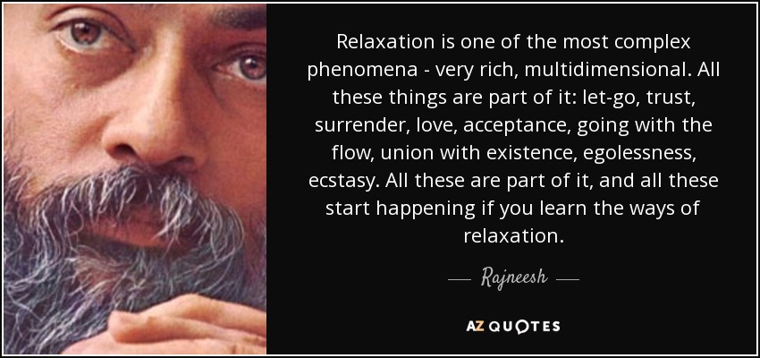 La relajación es uno de los fenómenos más complejos - muy rico, multidimensional. Todas estas cosas forman parte de ella: dejarse llevar, confianza, entrega, amor, aceptación, ir con la corriente, unión con la existencia, ausencia de ego, éxtasis. Todo esto forma parte de ello, y todo esto empieza a suceder si aprendes los caminos de la relajación. - Rajneesh