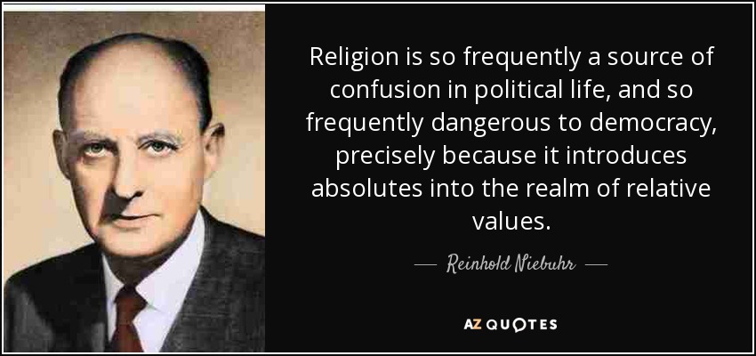 Religion is so frequently a source of confusion in political life, and so frequently dangerous to democracy, precisely because it introduces absolutes into the realm of relative values. - Reinhold Niebuhr