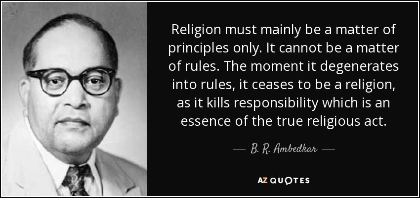Religion must mainly be a matter of principles only. It cannot be a matter of rules. The moment it degenerates into rules, it ceases to be a religion, as it kills responsibility which is an essence of the true religious act. - B. R. Ambedkar