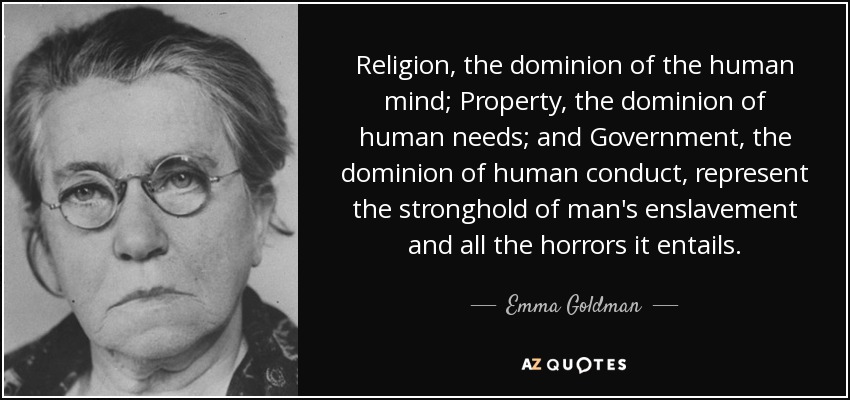 Religion, the dominion of the human mind; Property, the dominion of human needs; and Government, the dominion of human conduct, represent the stronghold of man's enslavement and all the horrors it entails. - Emma Goldman