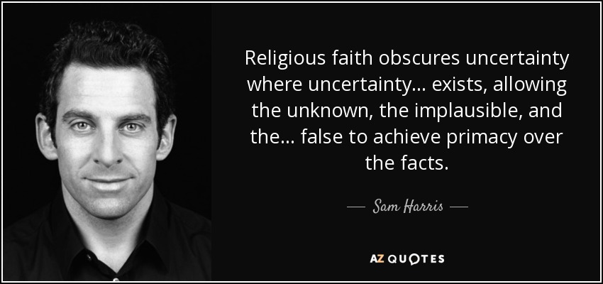 Religious faith obscures uncertainty where uncertainty . . . exists, allowing the unknown, the implausible, and the . . . false to achieve primacy over the facts. - Sam Harris