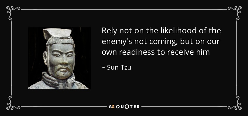 Rely not on the likelihood of the enemy's not coming, but on our own readiness to receive him - Sun Tzu