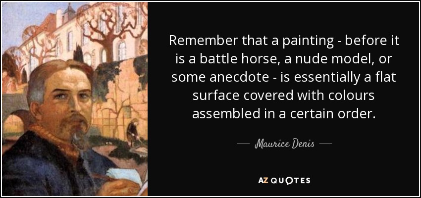 Remember that a painting - before it is a battle horse, a nude model, or some anecdote - is essentially a flat surface covered with colours assembled in a certain order. - Maurice Denis