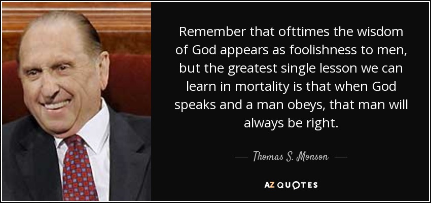 Remember that ofttimes the wisdom of God appears as foolishness to men, but the greatest single lesson we can learn in mortality is that when God speaks and a man obeys, that man will always be right. - Thomas S. Monson
