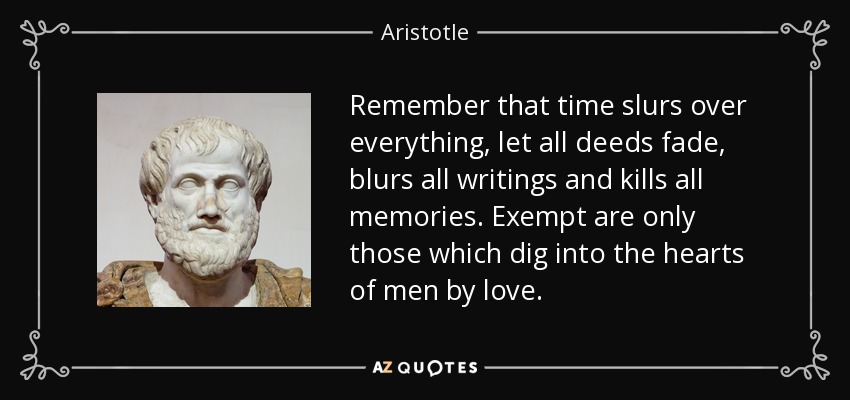 Remember that time slurs over everything, let all deeds fade, blurs all writings and kills all memories. Exempt are only those which dig into the hearts of men by love. - Aristotle