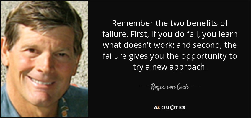 Remember the two benefits of failure. First, if you do fail, you learn what doesn't work; and second, the failure gives you the opportunity to try a new approach. - Roger von Oech