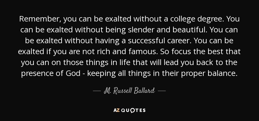 Remember, you can be exalted without a college degree. You can be exalted without being slender and beautiful. You can be exalted without having a successful career. You can be exalted if you are not rich and famous. So focus the best that you can on those things in life that will lead you back to the presence of God - keeping all things in their proper balance. - M. Russell Ballard