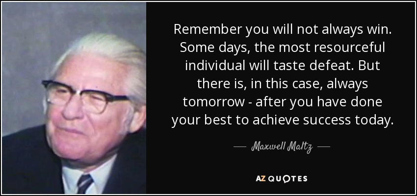 Remember you will not always win. Some days, the most resourceful individual will taste defeat. But there is, in this case, always tomorrow - after you have done your best to achieve success today. - Maxwell Maltz