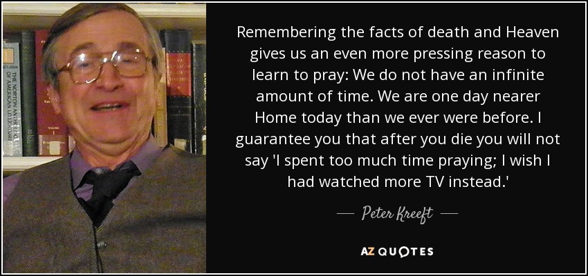 Remembering the facts of death and Heaven gives us an even more pressing reason to learn to pray: We do not have an infinite amount of time. We are one day nearer Home today than we ever were before. I guarantee you that after you die you will not say 'I spent too much time praying; I wish I had watched more TV instead.' - Peter Kreeft