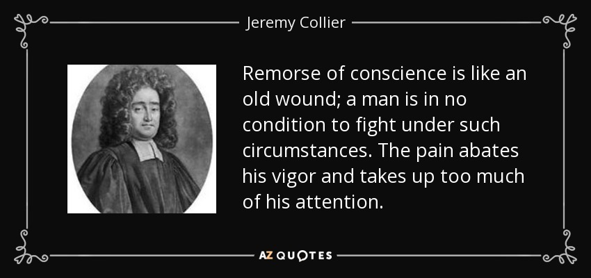 Remorse of conscience is like an old wound; a man is in no condition to fight under such circumstances. The pain abates his vigor and takes up too much of his attention. - Jeremy Collier