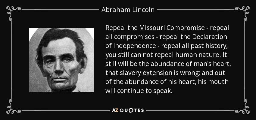 Repeal the Missouri Compromise - repeal all compromises - repeal the Declaration of Independence - repeal all past history, you still can not repeal human nature. It still will be the abundance of man's heart, that slavery extension is wrong; and out of the abundance of his heart, his mouth will continue to speak. - Abraham Lincoln
