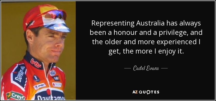 Representing Australia has always been a honour and a privilege, and the older and more experienced I get, the more I enjoy it. - Cadel Evans