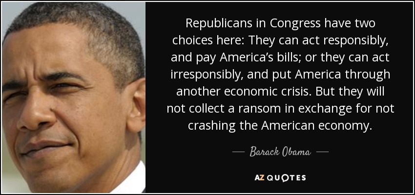 Republicans in Congress have two choices here: They can act responsibly, and pay America’s bills; or they can act irresponsibly, and put America through another economic crisis. But they will not collect a ransom in exchange for not crashing the American economy. - Barack Obama