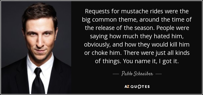 Requests for mustache rides were the big common theme, around the time of the release of the season. People were saying how much they hated him, obviously, and how they would kill him or choke him. There were just all kinds of things. You name it, I got it. - Pablo Schreiber